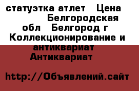 статуэтка атлет › Цена ­ 10 000 - Белгородская обл., Белгород г. Коллекционирование и антиквариат » Антиквариат   